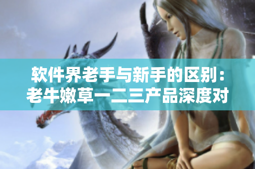 软件界老手与新手的区别：老牛嫩草一二三产品深度对比