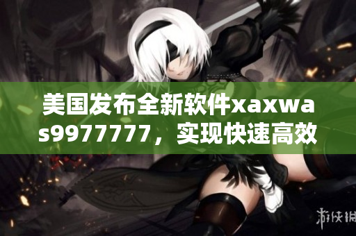 美国发布全新软件xaxwas9977777，实现快速高效的数据处理！