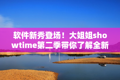 软件新秀登场！大姐姐showtime第二季带你了解全新软件应用的前沿趋势