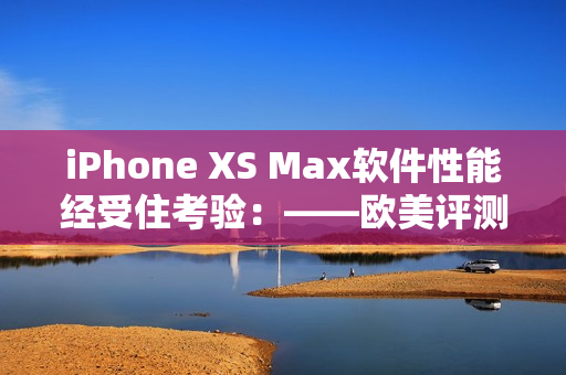 iPhone XS Max软件性能经受住考验：——欧美评测
