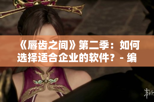 《唇齿之间》第二季：如何选择适合企业的软件？- 编辑分享