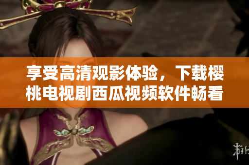 享受高清观影体验，下载樱桃电视剧西瓜视频软件畅看精彩影视剧集