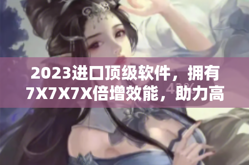 2023进口顶级软件，拥有7X7X7X倍增效能，助力高效生产与创新