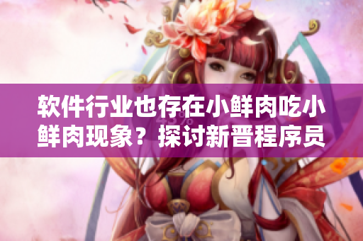 软件行业也存在小鲜肉吃小鲜肉现象？探讨新晋程序员的职场竞争与成长路径