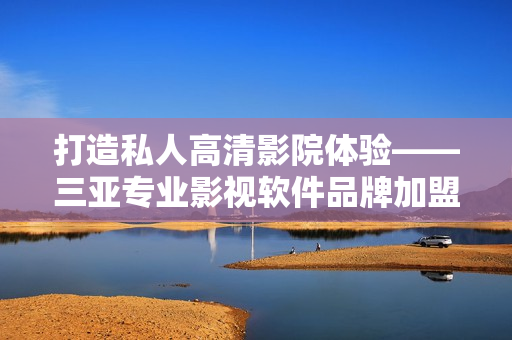 打造私人高清影院体验——三亚专业影视软件品牌加盟助力