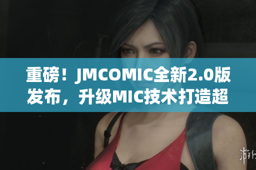 重磅！JMCOMIC全新2.0版发布，升级MIC技术打造超极致漫画软件