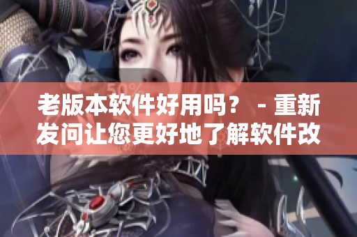 老版本软件好用吗？ - 重新发问让您更好地了解软件改进。