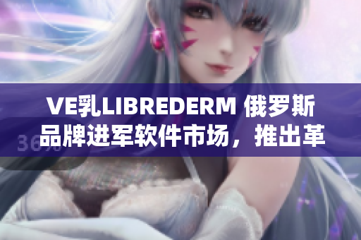 VE乳LIBREDERM 俄罗斯品牌进军软件市场，推出革命性产品！
