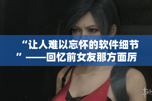 “让人难以忘怀的软件细节”——回忆前女友那方面厉害的“技能”