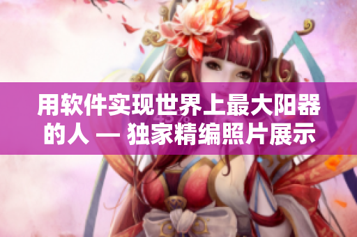 用软件实现世界上最大阳器的人 — 独家精编照片展示