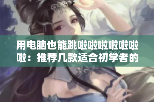 用电脑也能跳啦啦啦啦啦啦啦：推荐几款适合初学者的跳舞软件