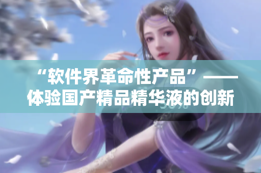“软件界革命性产品”——体验国产精品精华液的创新管理软件