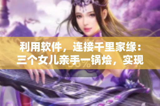 利用软件，连接千里家缘：三个女儿亲手一锅烩，实现大团圆