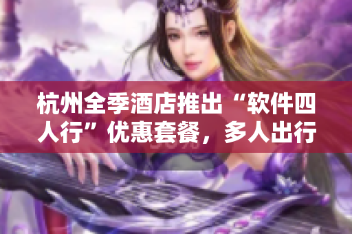 杭州全季酒店推出“软件四人行”优惠套餐，多人出行更省心