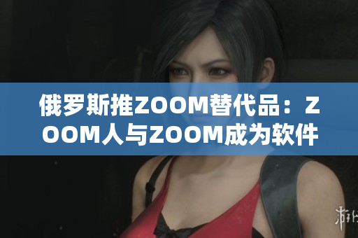 俄罗斯推ZOOM替代品：ZOOM人与ZOOM成为软件市场新宠！