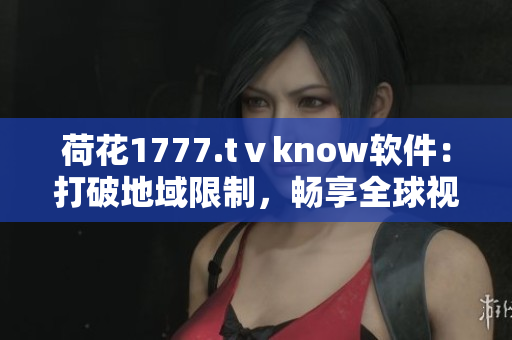 荷花1777.tⅴknow软件：打破地域限制，畅享全球视界