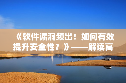 《软件漏洞频出！如何有效提升安全性？》——解读高热不止BY黄昏