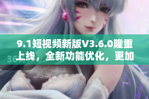 9.1短视频新版V3.6.0隆重上线，全新功能优化，更加流畅易用！