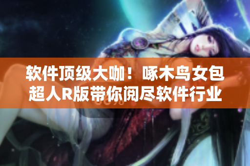 软件顶级大咖！啄木鸟女包超人R版带你阅尽软件行业热点
