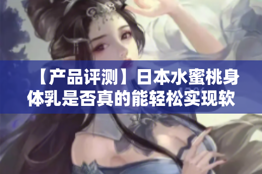 【产品评测】日本水蜜桃身体乳是否真的能轻松实现软件美白？
