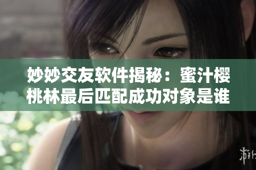 妙妙交友软件揭秘：蜜汁樱桃林最后匹配成功对象是谁？