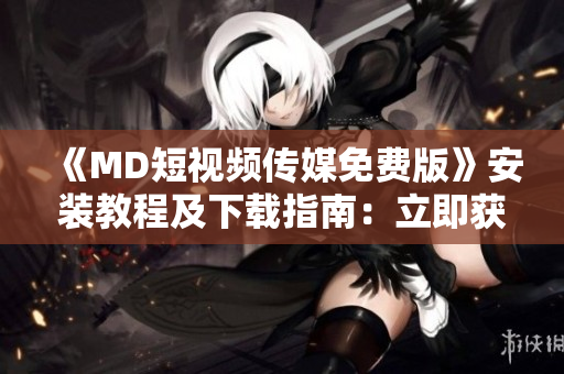 《MD短视频传媒免费版》安装教程及下载指南：立即获取最新正版软件
