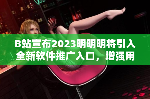 B站宣布2023明明明将引入全新软件推广入口，增强用户使用体验