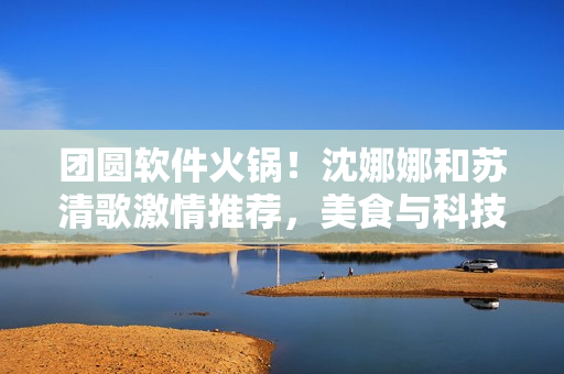 团圆软件火锅！沈娜娜和苏清歌激情推荐，美食与科技完美结合！