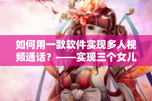 如何用一款软件实现多人视频通话？——实现三个女儿一锅烩的电子大团圆！