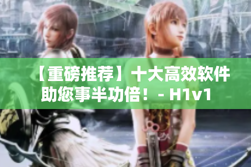 【重磅推荐】十大高效软件助您事半功倍！- H1v1