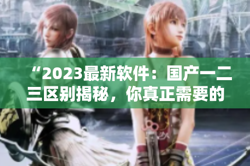 “2023最新软件：国产一二三区别揭秘，你真正需要的是哪个？”