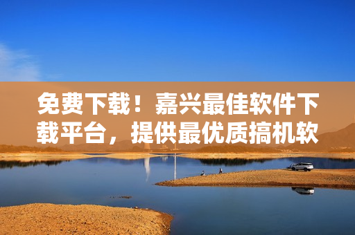 免费下载！嘉兴最佳软件下载平台，提供最优质搞机软件服务