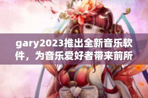 gary2023推出全新音乐软件，为音乐爱好者带来前所未有的体验
