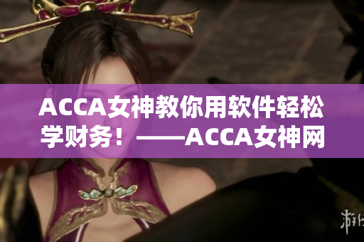ACCA女神教你用软件轻松学财务！——ACCA女神网课分享