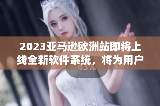 2023亚马逊欧洲站即将上线全新软件系统，将为用户带来更畅快的购物体验