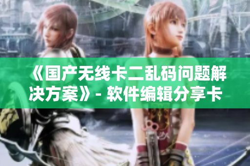 《国产无线卡二乱码问题解决方案》- 软件编辑分享卡二无线乱码解决心得