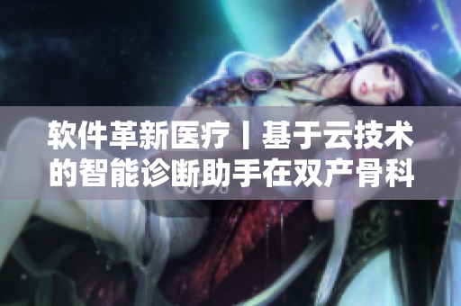 软件革新医疗丨基于云技术的智能诊断助手在双产骨科领域的探索
