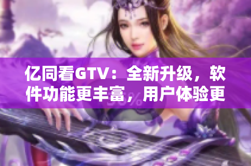 亿同看GTV：全新升级，软件功能更丰富，用户体验更优化