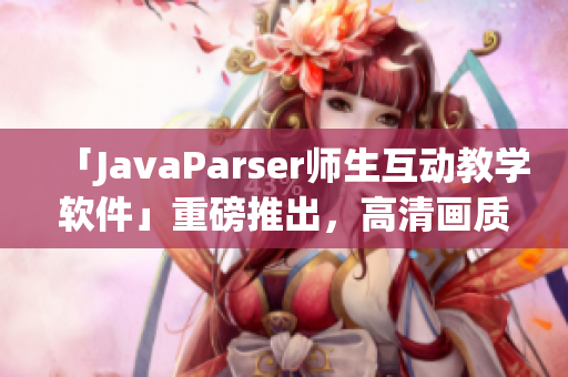 「JavaParser师生互动教学软件」重磅推出，高清画质享受教学新体验！