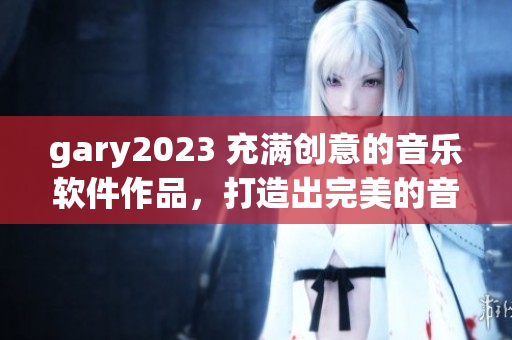 gary2023 充满创意的音乐软件作品，打造出完美的音乐创作体验