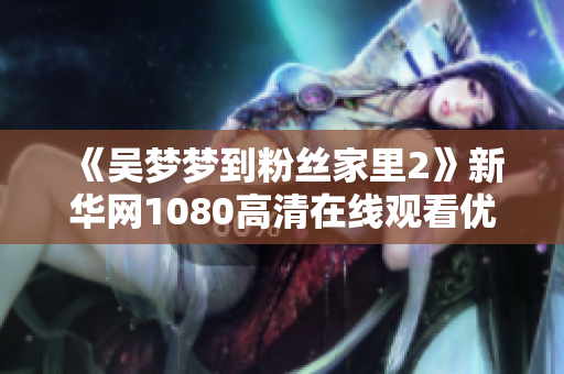 《吴梦梦到粉丝家里2》新华网1080高清在线观看优化软件发布