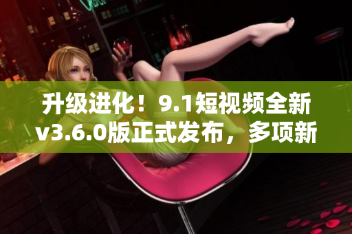 升级进化！9.1短视频全新v3.6.0版正式发布，多项新功能令人惊喜