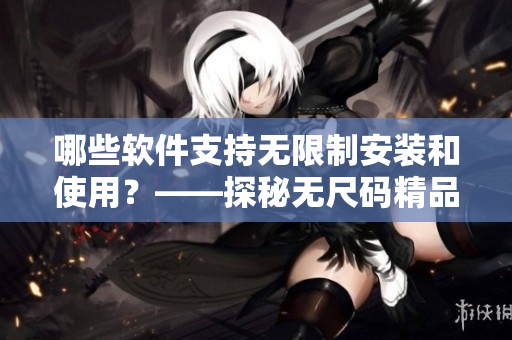 哪些软件支持无限制安装和使用？——探秘无尺码精品软件
