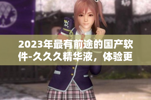 2023年最有前途的国产软件-久久久精华液，体验更新换代的技术创新。