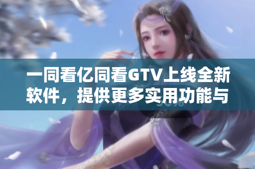一同看亿同看GTV上线全新软件，提供更多实用功能与更快速的使用体验！
