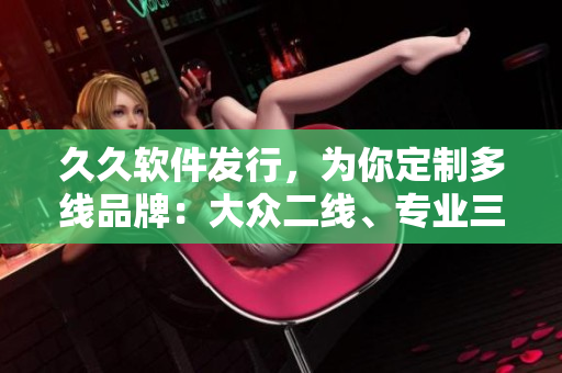 久久软件发行，为你定制多线品牌：大众二线、专业三线、至尊一线