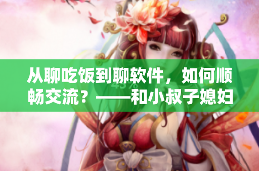 从聊吃饭到聊软件，如何顺畅交流？——和小叔子媳妇聚餐的技巧分享