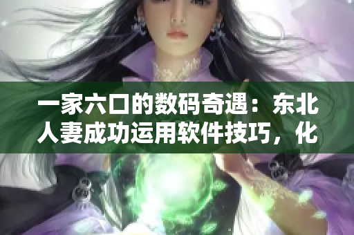 一家六口的数码奇遇：东北人妻成功运用软件技巧，化解家庭难题！
