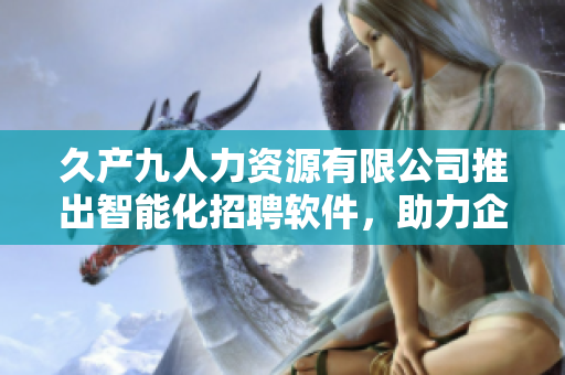 久产九人力资源有限公司推出智能化招聘软件，助力企业高效招贤纳士