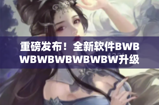重磅发布！全新软件BWBWBWBWBWBWBW升级版上线！